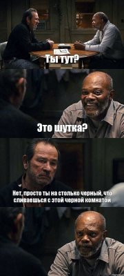 Ты тут? Это шутка? Нет, просто ты на столько черный, что сливаешься с этой черной комнатой 