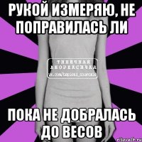 рукой измеряю, не поправилась ли пока не добралась до весов