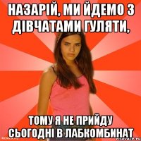 назарій, ми йдемо з дівчатами гуляти, тому я не прийду сьогодні в лабкомбинат