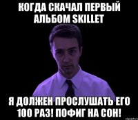 когда скачал первый альбом skillet я должен прослушать его 100 раз! пофиг на сон!