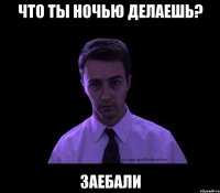 что ты ночью делаешь? заебали