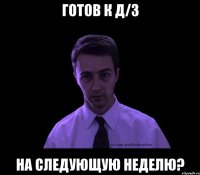 готов к д/з на следующую неделю?