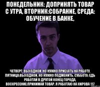 понедельник: допринять товар с утра, вторник:собрание, среда: обучение в банке, четверг: выходной, но нужно приехать на работу, пятница:выходной, но нужно подменить, суббота: едь работай в другой конец города, воскресение:принимай товар. я работаю на кирова 117