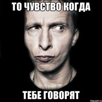 то чувство когда тебе говорят