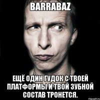 barrabaz ещё один гудок с твоей платформы и твой зубной состав тронется.