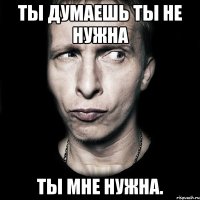 ты думаешь ты не нужна ты мне нужна.