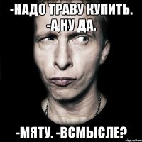 -надо траву купить. -а,ну да. -мяту. -всмысле?