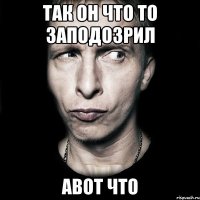 так он что то заподозрил авот что