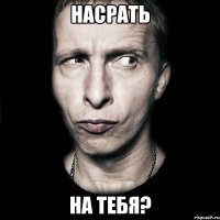 насрать на тебя?