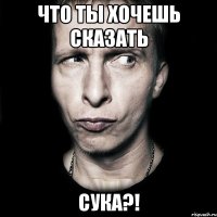 что ты хочешь сказать сука?!