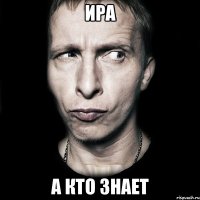 ира а кто знает