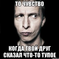 то чувство когда твой друг сказал что-то тупое