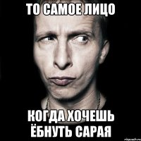 то самое лицо когда хочешь ёбнуть сарая