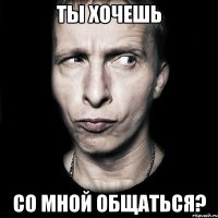 ты хочешь со мной общаться?