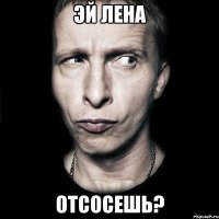 эй лена отсосешь?