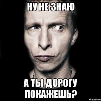 ну не знаю а ты дорогу покажешь?