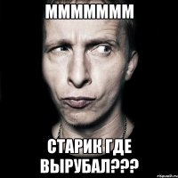 ммммммм старик где вырубал???