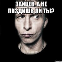 зайцев, а не пиздишь ли ты? 