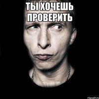 ты хочешь проверить 