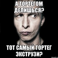 а тортегом делишься? тот самый тортег экструзи?