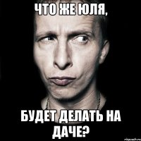 что же юля, будет делать на даче?