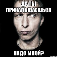 да ты прикалываешься надо мной?