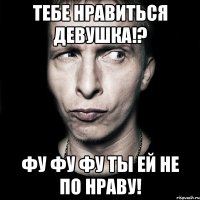 тебе нравиться девушка!? фу фу фу ты ей не по нраву!