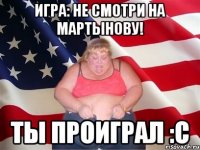 игра: не смотри на мартынову! ты проиграл :с