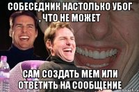 собеседник настолько убог , что не может сам создать мем или ответить на сообщение