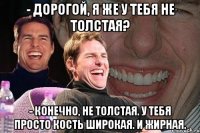 - дорогой, я же у тебя не толстая? - конечно, не толстая. у тебя просто кость широкая. и жирная.