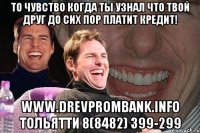 то чувство когда ты узнал что твой друг до сих пор платит кредит! www.drevprombank.info тольятти 8(8482) 399-299