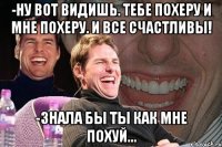 -ну вот видишь. тебе похеру и мне похеру. и все счастливы! -знала бы ты как мне похуй...