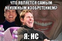 что является самым ненужным изобретением? я: нс