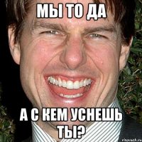 мы то да а с кем уснешь ты?