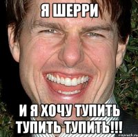 я шерри и я хочу тупить тупить тупить!!!