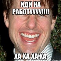 иди на работуууу!!! ха ха ха ха