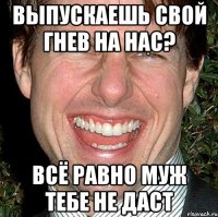 выпускаешь свой гнев на нас? всё равно муж тебе не даст