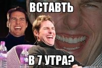 вставть в 7 утра?