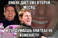 она не дает уже второй месяц и ты думаешь она тебе не изменяет?