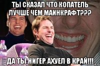 ты сказал что копатель лучше чем маинкрафт??? да ты нигер ахуел в край!!!