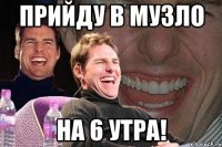 прийду в музло на 6 утра!