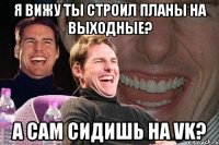 я вижу ты строил планы на выходные? а сам сидишь на vk?