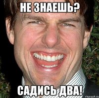 не знаешь? садись два!