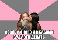  совсем скоро и с бабами буду это делать