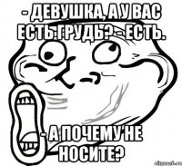 - девушка, а у вас есть грудь? - есть. - а почему не носите?