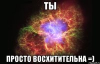 ты просто восхитительна =)