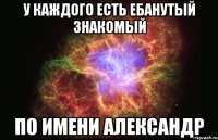 у каждого есть ебанутый знакомый по имени александр