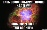 кинь свою любимую песню на стену!! кинул?? респект тебе,солнце))*