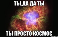 ты,да да ты ты просто космос