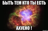 быть тем кто ты есть ахуено !